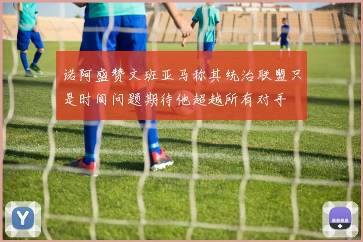 诺阿盛赞文班亚马称其统治联盟只是时间问题期待他超越所有对手