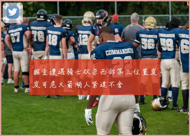 掘金遭遇骑士双杀西部第三位置岌岌可危火箭湖人紧追不舍