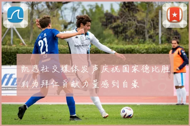 凯恩社交媒体发声庆祝国家德比胜利为拜仁贡献力量感到自豪