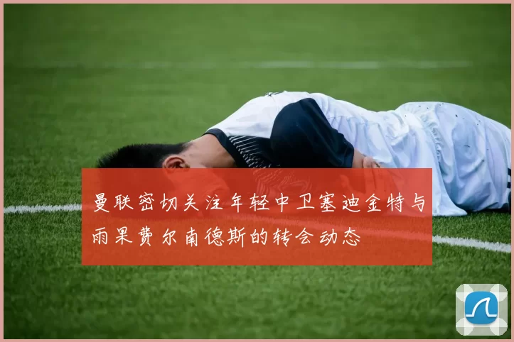 曼联密切关注年轻中卫塞迪金特与雨果费尔南德斯的转会动态