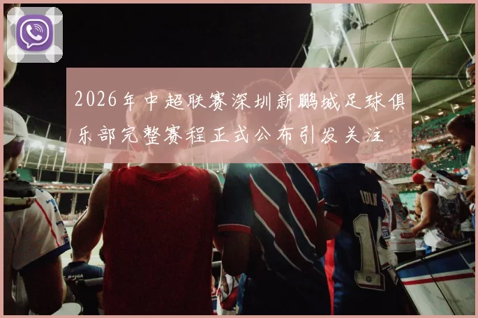 2026年中超联赛深圳新鹏城足球俱乐部完整赛程正式公布引发关注