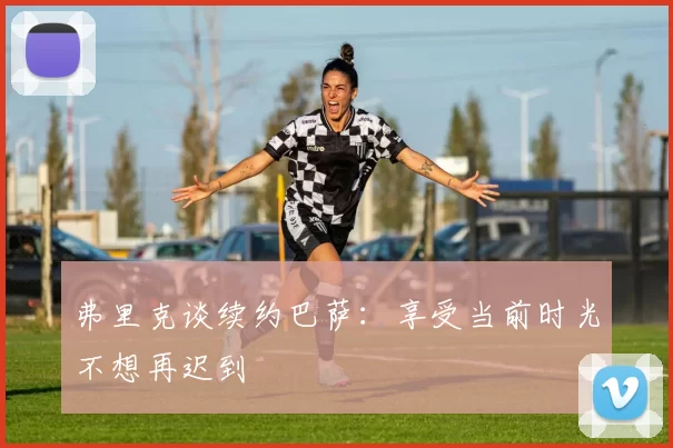 弗里克谈续约巴萨：享受当前时光不想再迟到