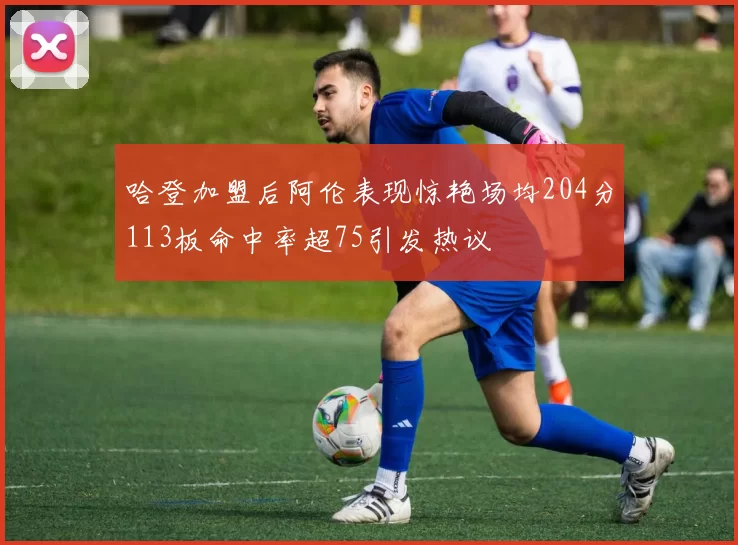 哈登加盟后阿伦表现惊艳场均204分113板命中率超75引发热议
