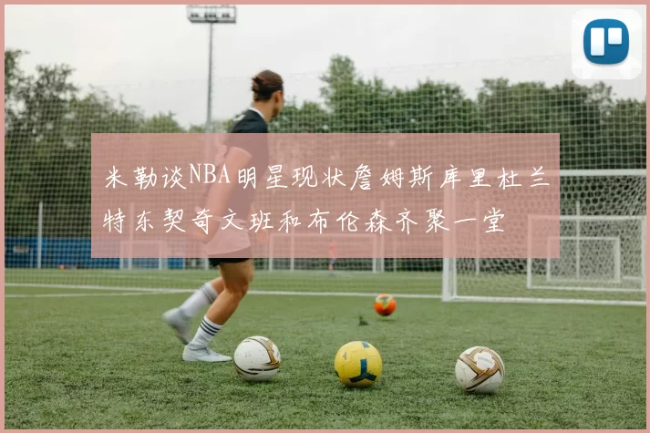 米勒谈NBA明星现状詹姆斯库里杜兰特东契奇文班和布伦森齐聚一堂