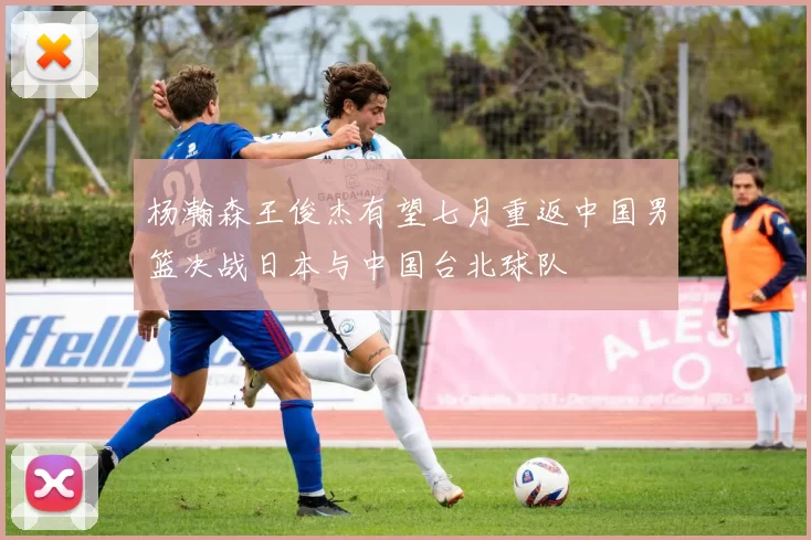 杨瀚森王俊杰有望七月重返中国男篮决战日本与中国台北球队