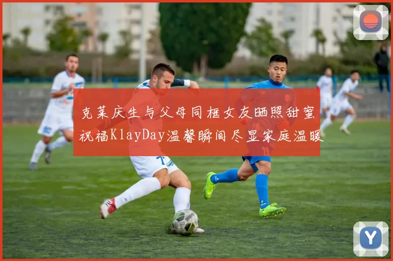 克莱庆生与父母同框女友晒照甜蜜祝福KlayDay温馨瞬间尽显家庭温暖