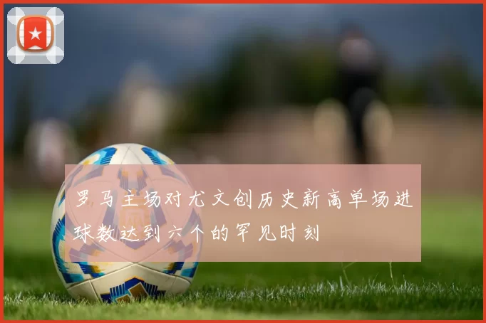 罗马主场对尤文创历史新高单场进球数达到六个的罕见时刻