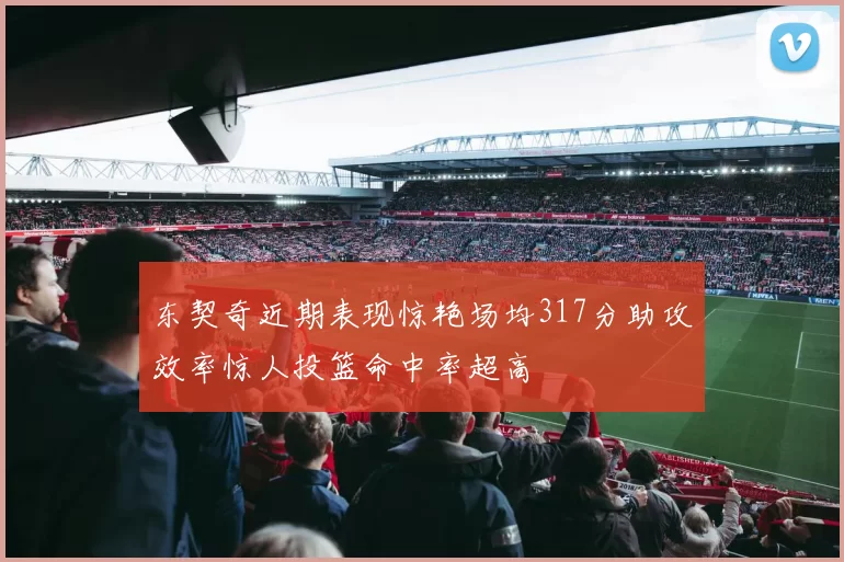 东契奇近期表现惊艳场均317分助攻效率惊人投篮命中率超高