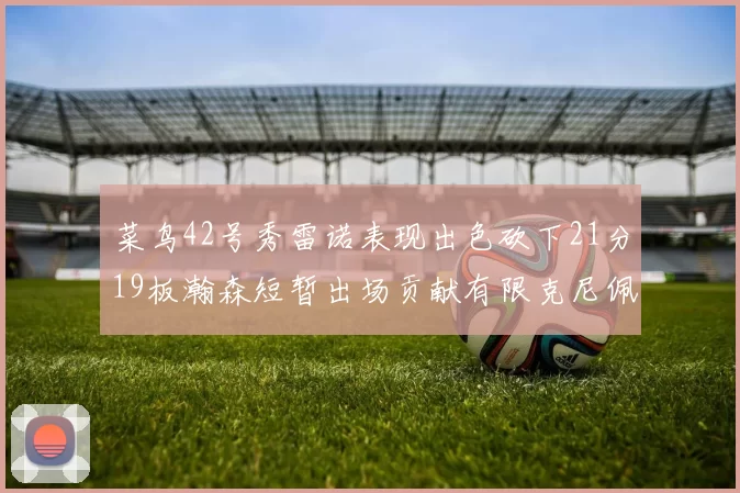 菜鸟42号秀雷诺表现出色砍下21分19板瀚森短暂出场贡献有限克尼佩尔三分球火力全开