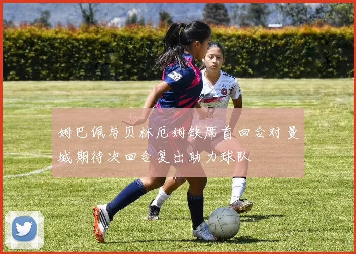 姆巴佩与贝林厄姆缺席首回合对曼城期待次回合复出助力球队