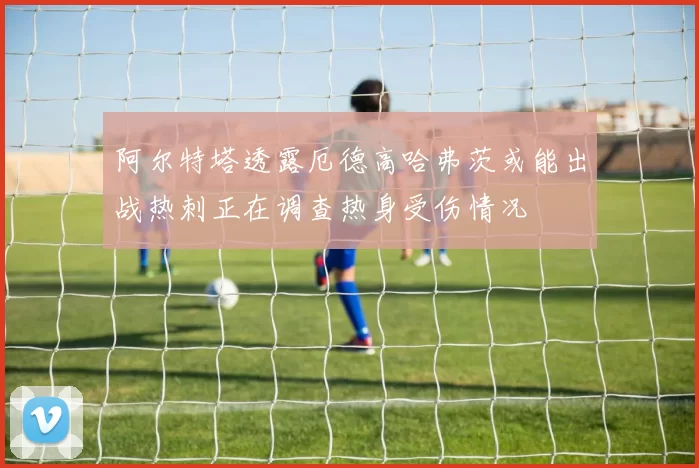 阿尔特塔透露厄德高哈弗茨或能出战热刺正在调查热身受伤情况