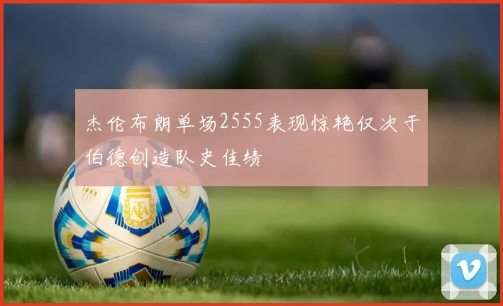 杰伦布朗单场2555表现惊艳仅次于伯德创造队史佳绩