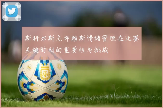 斯科尔斯点评赖斯情绪管理在比赛关键时刻的重要性与挑战