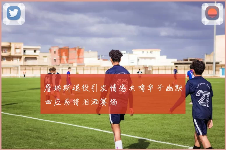 詹姆斯退役引发情感共鸣华子幽默回应或将泪洒赛场