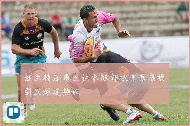 杜兰特底角空位求球却被申京忽视引发球迷热议