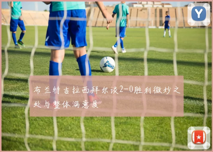 布兰特吉拉西拜尔谈2-0胜利微妙之处与整体满意度