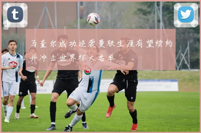 马奎尔成功逆袭曼联生涯有望续约并冲击世界杯大名单